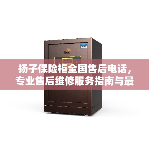 扬子保险柜全国售后电话,专业售后维修服务指南与最新攻略 扬子保险柜全国售后电话,专业售后维修服务指南与最新攻略