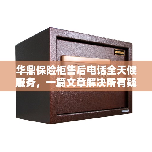 华鼎保险柜售后电话全天候服务，一篇文章解决所有疑问