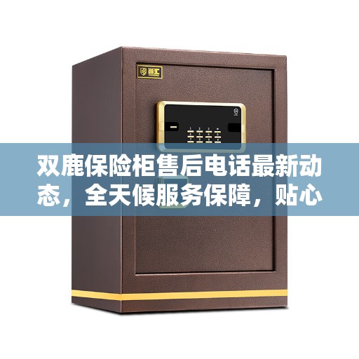 双鹿保险柜售后电话最新动态，全天候服务保障，贴心无忧的售后体验