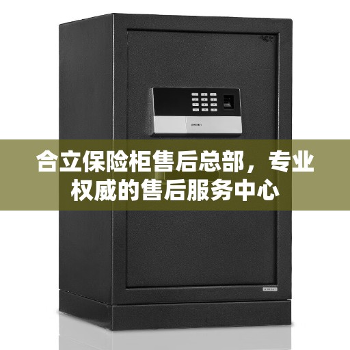合立保险柜售后总部，专业权威的售后服务中心