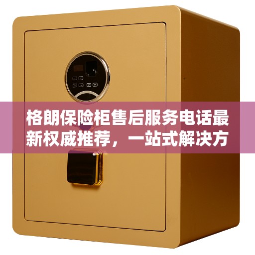 格朗保险柜售后服务电话最新权威推荐，一站式解决方案与快速响应服务