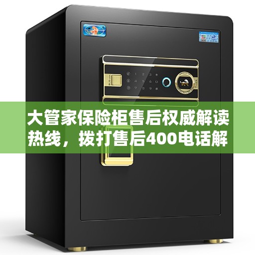 大管家保险柜售后权威解读热线，拨打售后400电话解决您的疑虑