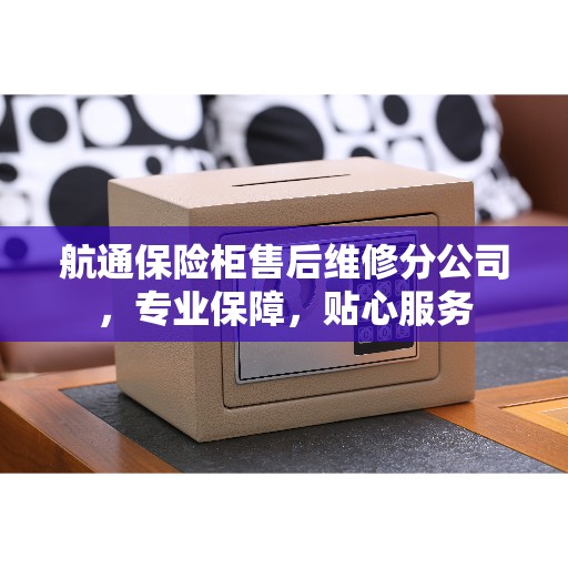 航通保险柜售后维修分公司，专业保障，贴心服务