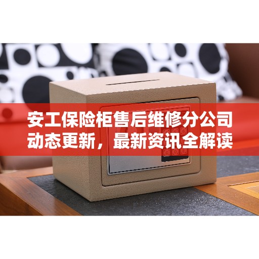 安工保险柜售后维修分公司动态更新，最新资讯全解读