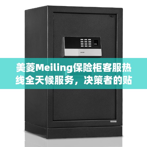 美菱Meiling保险柜客服热线全天候服务，决策者的贴心指南