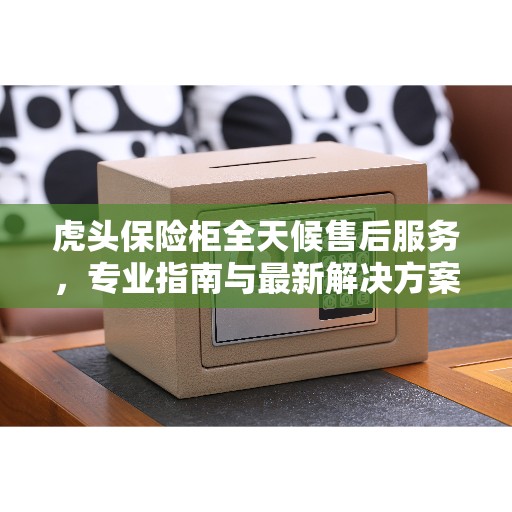 虎头保险柜全天候售后服务，专业指南与最新解决方案