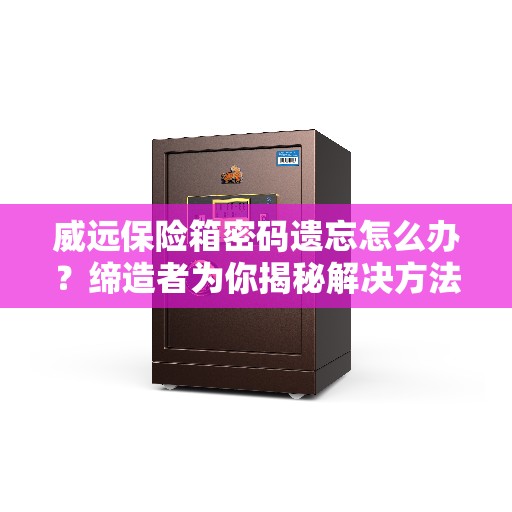 威远保险箱密码遗忘怎么办？缔造者为你揭秘解决方法