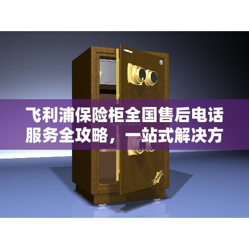 飞利浦保险柜全国售后电话服务全攻略，一站式解决方案与售后支持