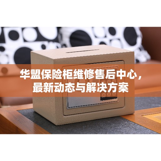 华盟保险柜维修售后中心，最新动态与解决方案