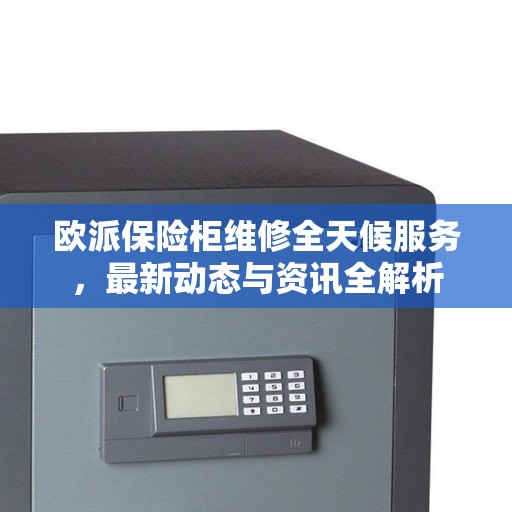 欧派保险柜维修全天候服务，最新动态与资讯全解析