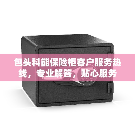 包头科能保险柜客户服务热线，专业解答，贴心服务