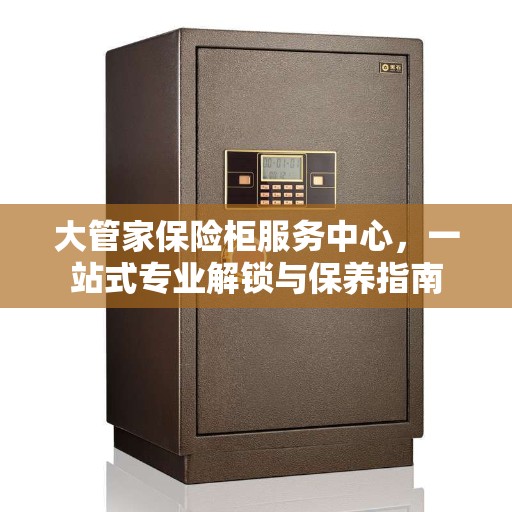 大管家保险柜服务中心，一站式专业解锁与保养指南