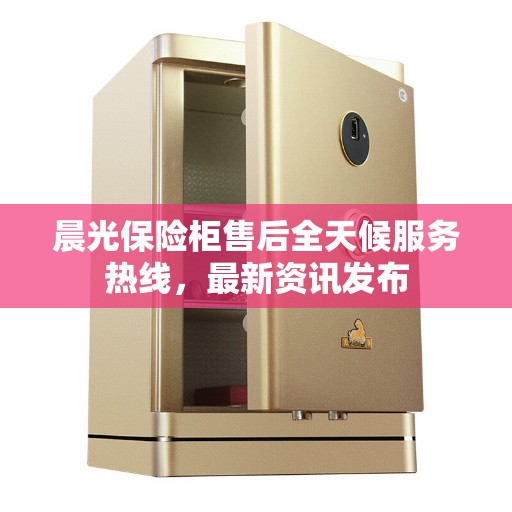 晨光保险柜售后全天候服务热线，最新资讯发布
