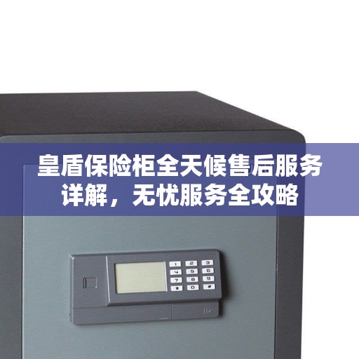 皇盾保险柜全天候售后服务详解，无忧服务全攻略