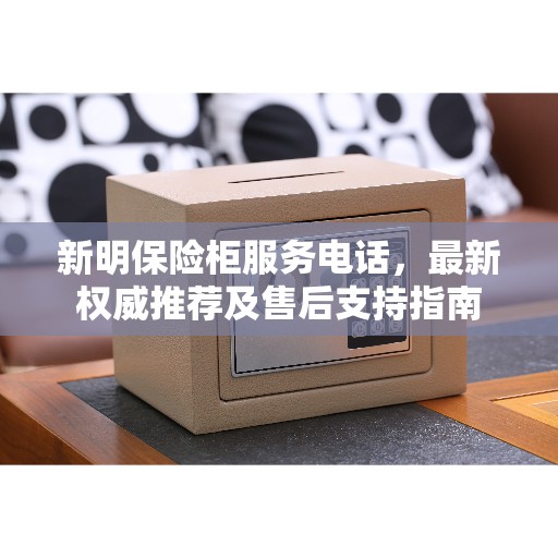 新明保险柜服务电话，最新权威推荐及售后支持指南