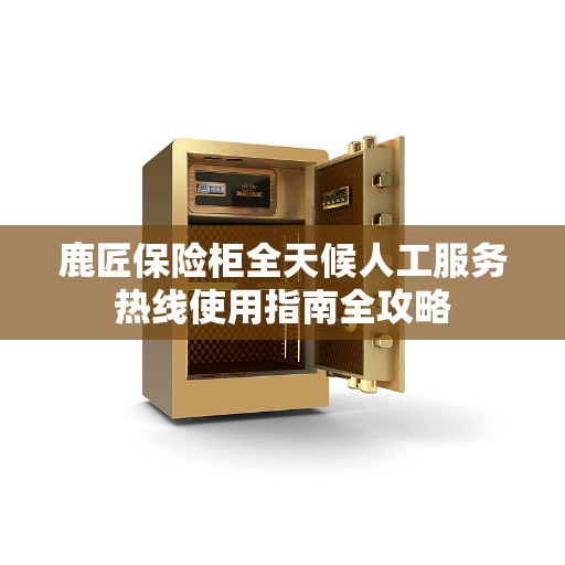 鹿匠保险柜全天候人工服务热线使用指南全攻略