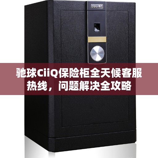 驰球CiiQ保险柜全天候客服热线，问题解决全攻略