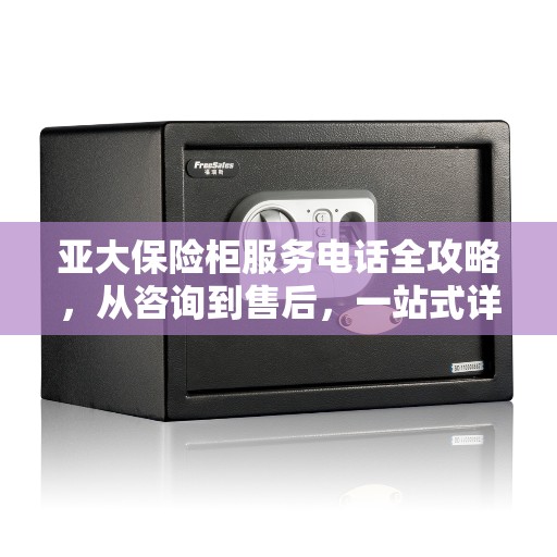 亚大保险柜服务电话全攻略，从咨询到售后，一站式详解