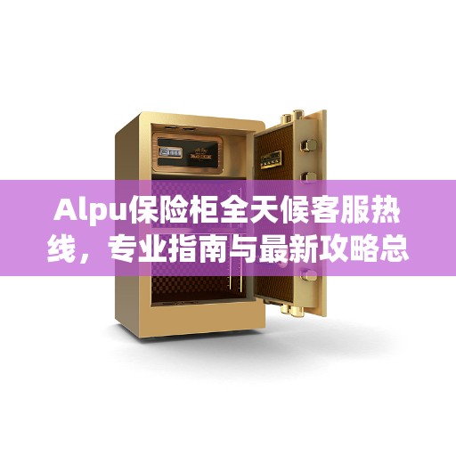 Alpu保险柜全天候客服热线，专业指南与最新攻略总览