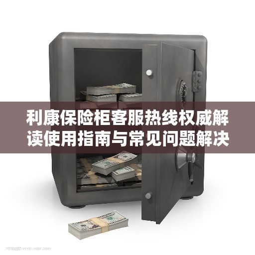 利康保险柜客服热线权威解读使用指南与常见问题解决方案