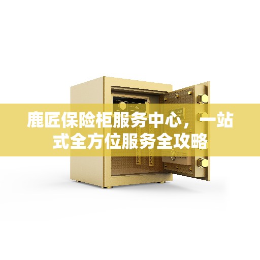 鹿匠保险柜服务中心，一站式全方位服务全攻略