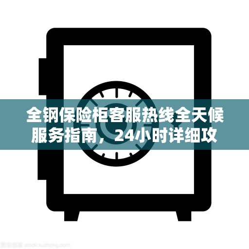 全钢保险柜客服热线全天候服务指南，24小时详细攻略