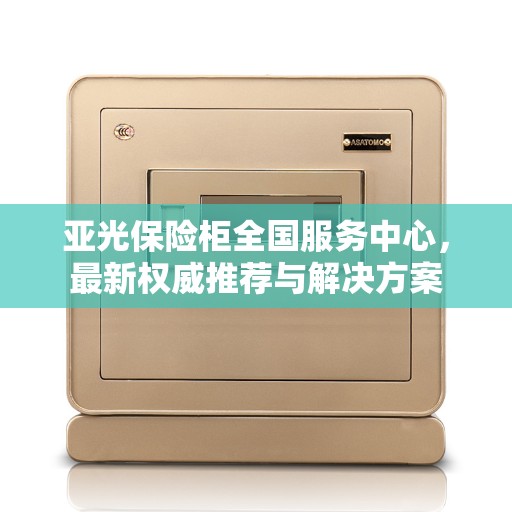 亚光保险柜全国服务中心，最新权威推荐与解决方案