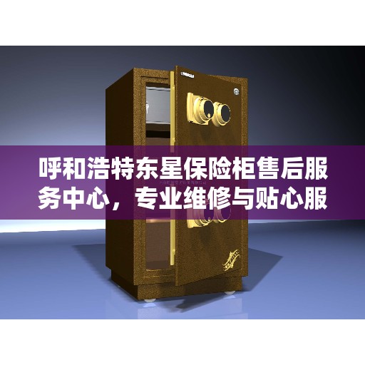 呼和浩特东星保险柜售后服务中心，专业维修与贴心服务