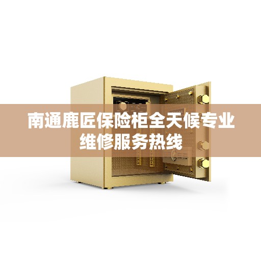 南通鹿匠保险柜全天候专业维修服务热线