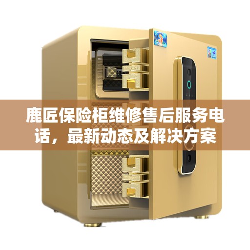鹿匠保险柜维修售后服务电话，最新动态及解决方案