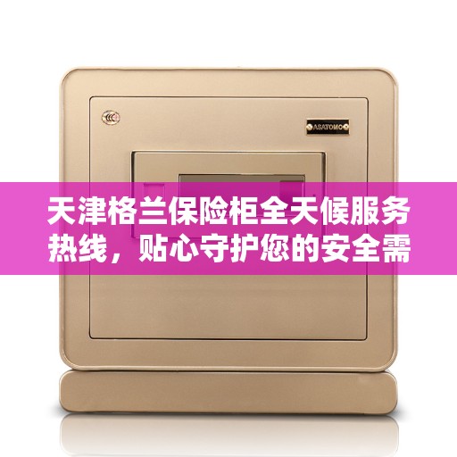 天津格兰保险柜全天候服务热线，贴心守护您的安全需求