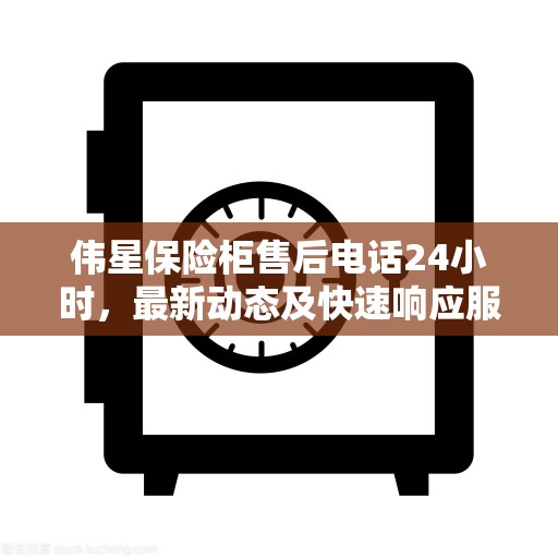 伟星保险柜售后电话24小时，最新动态及快速响应服务