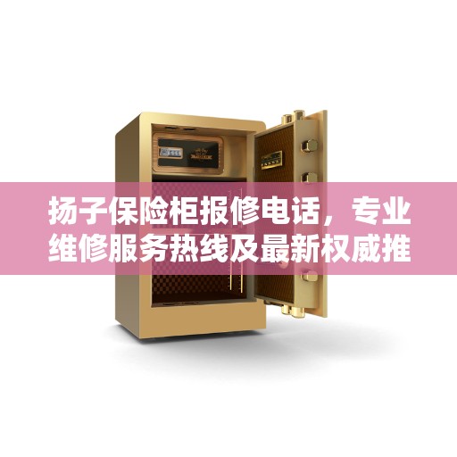 扬子保险柜报修电话，专业维修服务热线及最新权威推荐指南