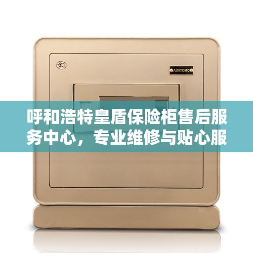 呼和浩特皇盾保险柜售后服务中心，专业维修与贴心服务