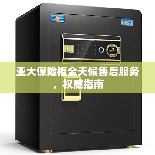 亚大保险柜全天候售后服务，权威指南