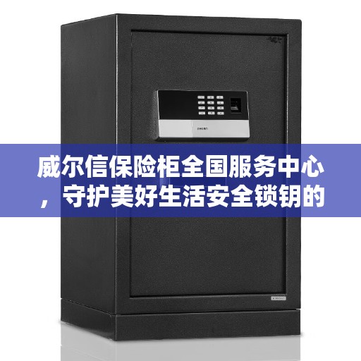 威尔信保险柜全国服务中心，守护美好生活安全锁钥的守护者
