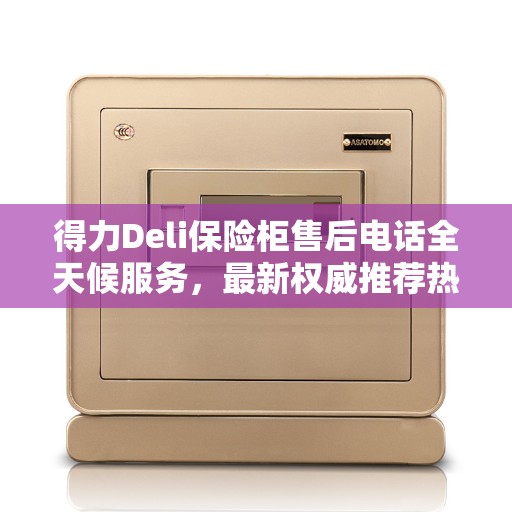 得力Deli保险柜售后电话全天候服务，最新权威推荐热线