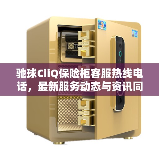 驰球CiiQ保险柜客服热线电话，最新服务动态与资讯同步