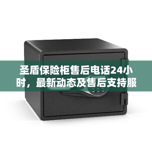 圣盾保险柜售后电话24小时，最新动态及售后支持服务解析