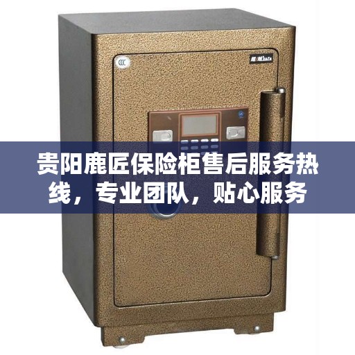 贵阳鹿匠保险柜售后服务热线，专业团队，贴心服务