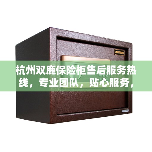 杭州双鹿保险柜售后服务热线，专业团队，贴心服务，全天候保障您的财产安全