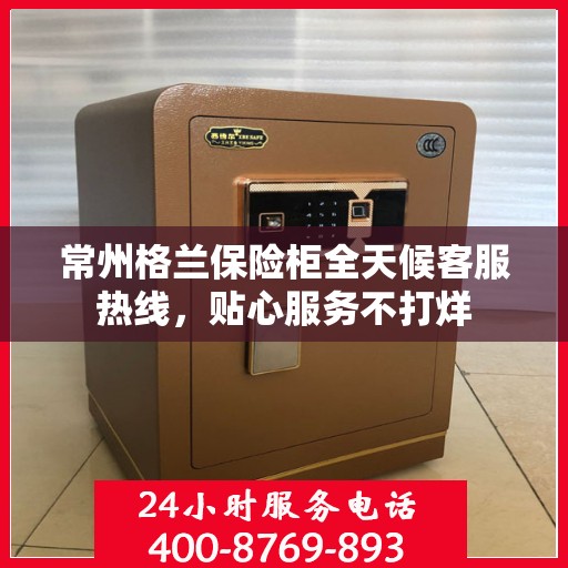 常州格兰保险柜全天候客服热线，贴心服务不打烊
