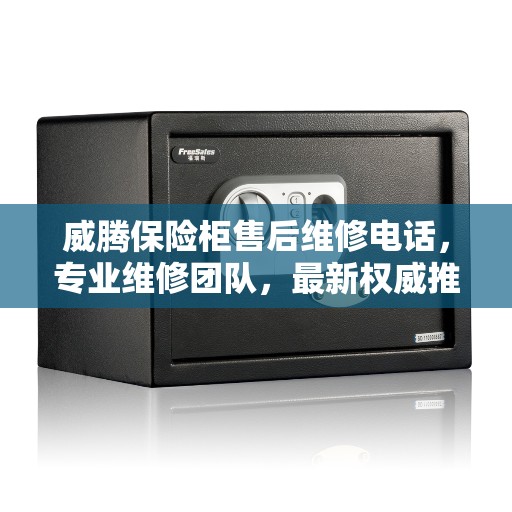 威腾保险柜售后维修电话，专业维修团队，最新权威推荐服务热线