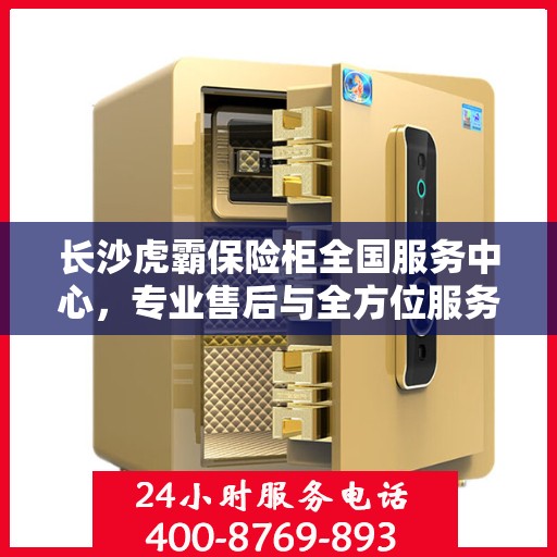 长沙虎霸保险柜全国服务中心，专业售后与全方位服务一站解决您的保险柜需求