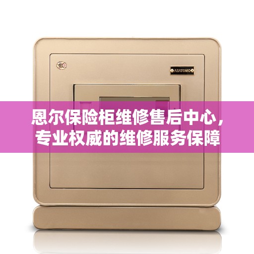 恩尔保险柜维修售后中心，专业权威的维修服务保障