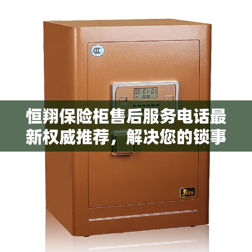 恒翔保险柜售后服务电话最新权威推荐，解决您的锁事无忧