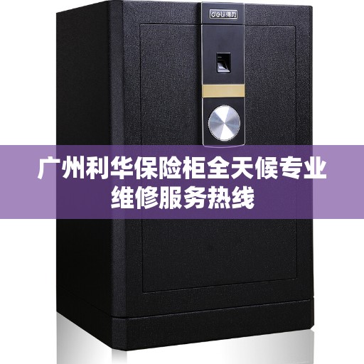 广州利华保险柜全天候专业维修服务热线
