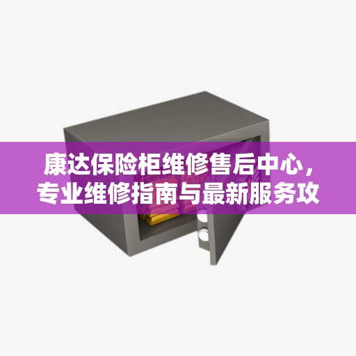 康达保险柜维修售后中心，专业维修指南与最新服务攻略