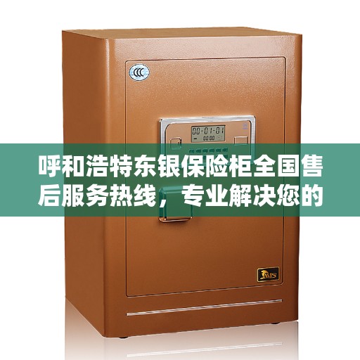 呼和浩特东银保险柜全国售后服务热线，专业解决您的安全存储需求