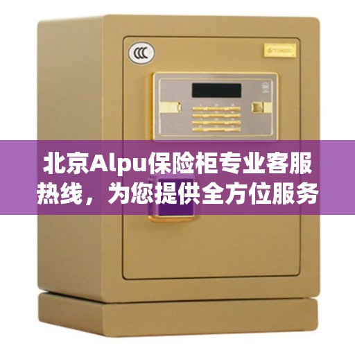 北京Alpu保险柜专业客服热线，为您提供全方位服务支持
